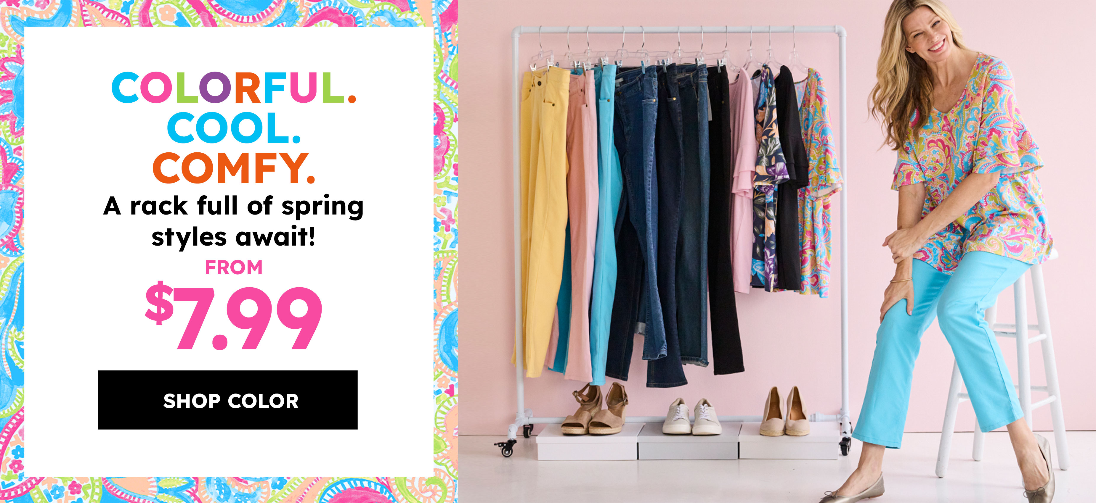 Colorful. Cool. Comfy. A rack full of spring styles await! FROM $7.99 shop color