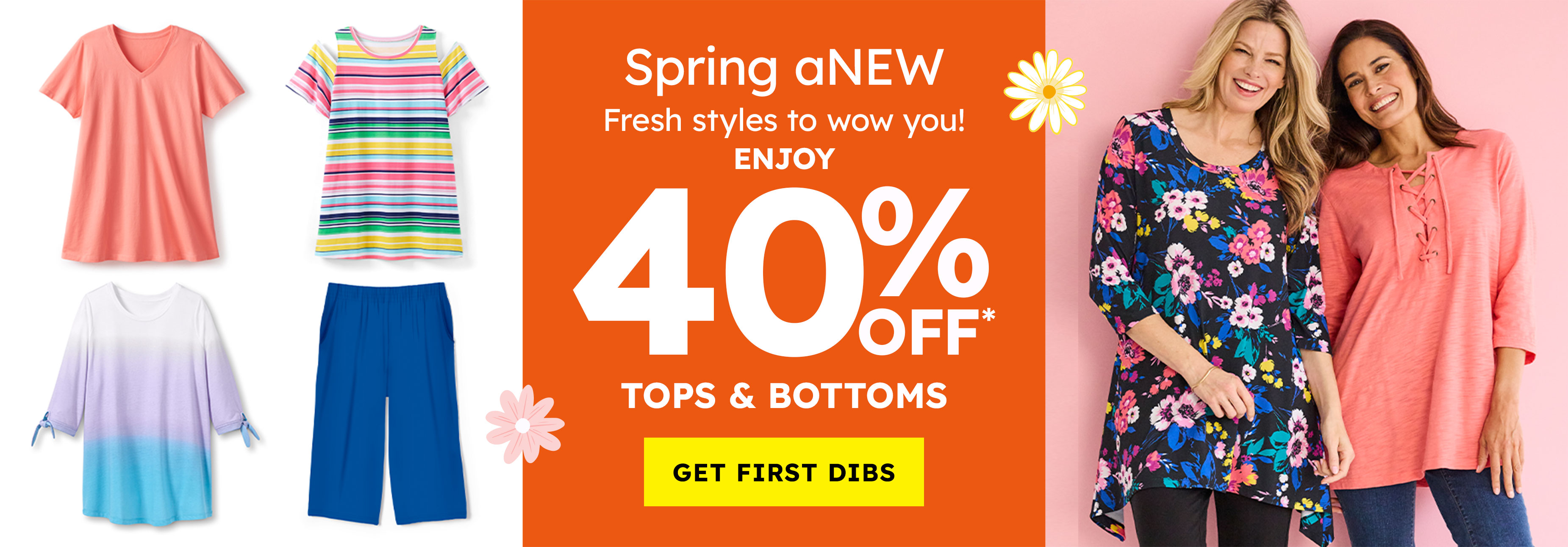 spring anew fresh styles to wow you! enjoy 40% off tops & bottoms get first dibs