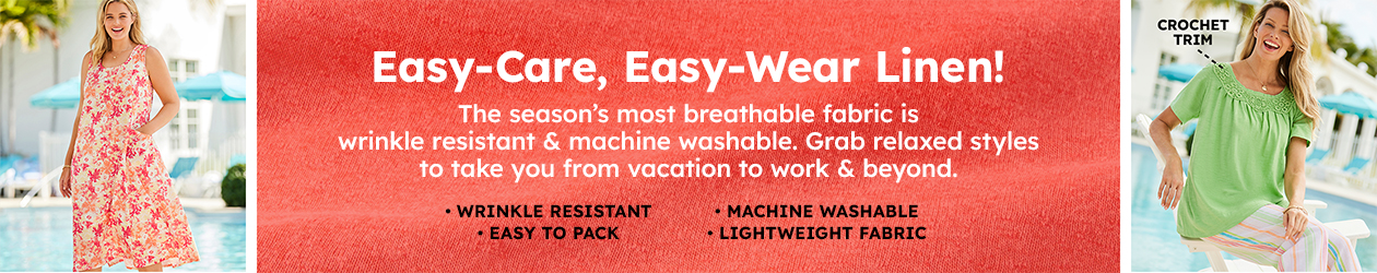 Easy-Care, Easy-Wear Linen! The season’s most breathable fabric is wrinkle resistant & machine washable. Grab relaxed styles to take you from vacation to work & beyond. • Wrinkle Resistant • Easy to Pack • Machine Washable • Lightweight Fabric